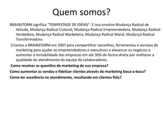 Quem somos?
BRAINSTORM significa "TEMPESTADE DE IDÉIAS". E isso envolve Mudança Radical de
   Atitude, Mudança Radical Cultural, Mudança Radical Empreendedora, Mudança Radical
   Vendedora, Mudança Radical Marketeira, Mudança Radical Moral, Mudança Radical
   Transformadora.
Criamos a BRAINSTORM em 2007 para compartilhar conselhos, ferramentas e serviços de
   marketing para ajudar os empreendedores e executivos a alavancar os negócios e
   aumentar a rentabilidade das empresas em até 30% de forma direta por melhorar a
   qualidade de atendimento da equipe de colaboradores.
Como resolver as questões de marketing de sua empresa?
Como aumentar as vendas e fidelizar clientes através do marketing boca-a-boca?
Como ter excelência no atendimento, resultando em clientes fiéis?
 