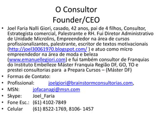 O Consultor
                       Founder/CEO
• Joel Faria Nalli Giori, casado, 42 anos, pai de 4 filhos, Consultor,
  Estrategista comercial, Palestrante e RH. Fui Diretor Administrativo
  de Unidade Microlins, Empreendedor na área de cursos
  profissionalizantes, palestrante, escritor de textos motivacionais
  (http://joel30061970.blogspot.com/ ) e atuo como micro
  empreendedor na área de moda e beleza
  (www.emanuellegiori.com) e fui também consultor de Franquias
  do Instituto Embelleze Máster Franquia Região DF, GO, TO e
  prestei consultorias para a Prepara Cursos – (Máster DF)
• Formas de Contato:
• Profissional:       joelgiori@brainstormconsultorias.com,
• MSN:        jofacanagi@msn.com
• Skype:      Joel_Faria
• Fone Esc.: (61) 4102-7849
• Celular     (61) 8522-1769, 8106- 1457
 