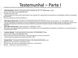 •
                                        Testemunhal – Parte I
    Feed Back de clientes que participaram de treinamentos e de textos recebidos por e-mail ou em treinamentos:
•   ________________________________________________________________
•   · Simão Stanilawsk - Master Franqueado Instituto Embelleze Go, DF e TO - 09/04/2008—16h37
•   Assunto: Re:EU FAÇO O QUE NINGUÉM FAZ!!!
•   “Parabéns pelo texto, Joel
•   ...Várias empresas de menor porte estão fazendo o que ninguém faz e seguramente aumentando sua rentabilidade, evitando a competição
    desnecessária.
•   Será esse o desafio do Instituto Embelleze?...”
•   ________________________________________________________________
•   · Maria Rejane Moraes Dias - Educadora e Ex-Orientadora Técnica do Instituto Embelleze de Samambaia - DF—10/12/2008—13h36
•   “ Os seus comentários me ajudaram a crescer profissionalmente de uma forma que você nem imagina. Ponho em prática em sala de aula o
    conteúdo esmiuçado por uma semana e já estou colhendo o que plantei” (Falando a respeito do treinamento para educadores—I
    Sapientia)
•   · Maria Rejane Moraes Dias - Micro Empresária - 10/02/2010—22h41
•   “Boa noite... Tive a oportunidade de participar de uma palestra sua na franquia Máster da Embelleze na Ceilândia e o seu profissionalismo
    é surpreendente e eficaz.”
•   ________________________________________________________________
•   · Francisco Vitelmar - Franqueado Microlins Samambaia—DF 09/04/2008– 19h50
•   Assunto: Re:EU FAÇO O QUE NINGUÉM FAZ!!!
•   “Estou vendo que o Marins (Profº Marins - Palestrante) ganhou um forte concorrente!!!
•   ...Confirmando nossa palestra para sexta-feira 11/04—19h”
•   ________________________________________________________________
•   · Goiamy Póvoa - Franqueado Embelleze Campinas– GO e Aparecida de Goiânia—GO
•   Resposta ao e-mail “carreira - Incremente a sua!!!
•   “Boa Joel, Vou usar isto na reunião de hoje a tarde com o s consultores!
•   Abraços. ...Ainda vou te trazer para Goiânia ;-)”
•   ________________________________________________________________
 