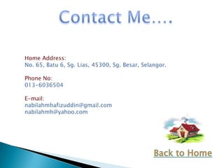 Home Address:
No. 65, Batu 6, Sg. Lias, 45300, Sg. Besar, Selangor.

Phone No:
013-6036504

E-mail:
nabilahmhafizuddin@gmail.com
nabilahmh@yahoo.com
 