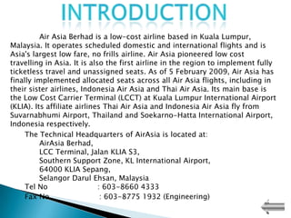 Air Asia Berhad is a low-cost airline based in Kuala Lumpur,
Malaysia. It operates scheduled domestic and international flights and is
Asia's largest low fare, no frills airline. Air Asia pioneered low cost
travelling in Asia. It is also the first airline in the region to implement fully
ticketless travel and unassigned seats. As of 5 February 2009, Air Asia has
finally implemented allocated seats across all Air Asia flights, including in
their sister airlines, Indonesia Air Asia and Thai Air Asia. Its main base is
the Low Cost Carrier Terminal (LCCT) at Kuala Lumpur International Airport
(KLIA). Its affiliate airlines Thai Air Asia and Indonesia Air Asia fly from
Suvarnabhumi Airport, Thailand and Soekarno-Hatta International Airport,
Indonesia respectively.
     The Technical Headquarters of AirAsia is located at:
          AirAsia Berhad,
          LCC Terminal, Jalan KLIA S3,
          Southern Support Zone, KL International Airport,
          64000 KLIA Sepang,
          Selangor Darul Ehsan, Malaysia
     Tel No                  : 603-8660 4333
     Fax No                   : 603-8775 1932 (Engineering)
 
