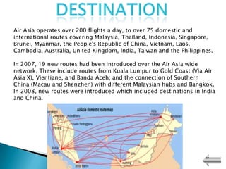 Air Asia operates over 200 flights a day, to over 75 domestic and
international routes covering Malaysia, Thailand, Indonesia, Singapore,
Brunei, Myanmar, the People's Republic of China, Vietnam, Laos,
Cambodia, Australia, United Kingdom, India, Taiwan and the Philippines.

In 2007, 19 new routes had been introduced over the Air Asia wide
network. These include routes from Kuala Lumpur to Gold Coast (Via Air
Asia X), Vientiane, and Banda Aceh; and the connection of Southern
China (Macau and Shenzhen) with different Malaysian hubs and Bangkok.
In 2008, new routes were introduced which included destinations in India
and China.
 