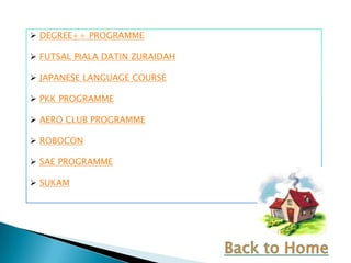  DEGREE++ PROGRAMME

 FUTSAL PIALA DATIN ZURAIDAH

 JAPANESE LANGUAGE COURSE

 PKK PROGRAMME

 AERO CLUB PROGRAMME

 ROBOCON

 SAE PROGRAMME

 SUKAM
 