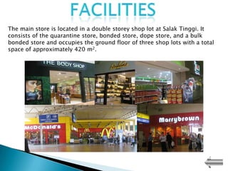 The main store is located in a double storey shop lot at Salak Tinggi. It
consists of the quarantine store, bonded store, dope store, and a bulk
bonded store and occupies the ground floor of three shop lots with a total
space of approximately 420 m2.
 