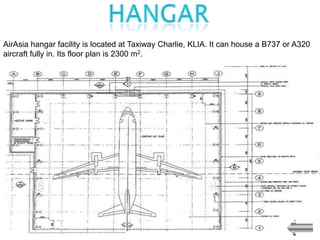 AirAsia hangar facility is located at Taxiway Charlie, KLIA. It can house a B737 or A320
aircraft fully in. Its floor plan is 2300 m2.
 