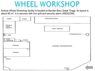 AirAsia Wheel Workshop facility is located at Bandar Baru Salak Tinggi. Its layout is
about 90 m2. It is secures with iron grill and security alarm (RESCOM).
 
