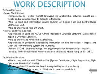 Technical Services:
•Power Plant Section
     •Presentation on Flexible Takeoff (analyzed the relationship between aircraft gross
     weight and runway length of 14 Airports in Malaysia.)
     •Able to read and interpreted Service Bulletin on Engine Fuel and Control-Hydro
     Mechanical Unit.
     •Able to understand Take-Off Chart.
•Interior and System Section
     •Experienced in using the AMOS AirAsia Production Database Software (Maintenance,
     Repair & Overhaul Software).
     •Able to understand Airworthiness Directive.
     •Experienced in preparing Engineering Instruction on Fire Protection – Inspect and
     Clean the Flow Metering System and Plumbing.
     •Review ETOPS (Extended-Range Twin Engine Operation Performance Standard)
     •Involved in the Unscheduled Removal analysis of Electric Motor Pump on 9M-AFD.

Technical Publication:
    •Able to read and updated FCOM vol 1-4 (System Description, Flight Preparation, Flight
    Operation, FMGS Pilot’s Guide).
    •Provide technical document onboard as required by aviation authority.
    •Prepared technical documents to distribute to necessary recipient.
 