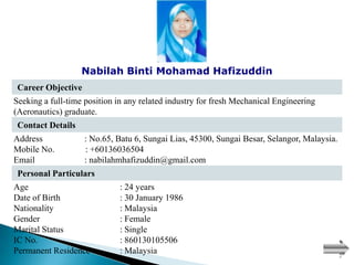 Nabilah Binti Mohamad Hafizuddin
 Career Objective
Seeking a full-time position in any related industry for fresh Mechanical Engineering
(Aeronautics) graduate.
 Contact Details
Address             : No.65, Batu 6, Sungai Lias, 45300, Sungai Besar, Selangor, Malaysia.
Mobile No.          : +60136036504
Email               : nabilahmhafizuddin@gmail.com
 Personal Particulars
Age                          : 24 years
Date of Birth                : 30 January 1986
Nationality                  : Malaysia
Gender                       : Female
Marital Status               : Single
IC No.                       : 860130105506
Permanent Residence          : Malaysia
 
