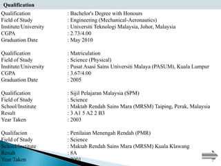 Qualification
Qualification          : Bachelor's Degree with Honours
Field of Study         : Engineering (Mechanical-Aeronautics)
Institute/University   : Universiti Teknologi Malaysia, Johor, Malaysia
CGPA                   : 2.73/4.00
Graduation Date        : May 2010

Qualification          : Matriculation
Field of Study         : Science (Physical)
Institute/University   : Pusat Asasi Sains Universiti Malaya (PASUM), Kuala Lumpur
CGPA                   : 3.67/4.00
Graduation Date        : 2005

Qualification          : Sijil Pelajaran Malaysia (SPM)
Field of Study         : Science
School/Institute       : Maktab Rendah Sains Mara (MRSM) Taiping, Perak, Malaysia
Result                 : 3 A1 5 A2 2 B3
Year Taken             : 2003

Qualifacion            : Penilaian Menengah Rendah (PMR)
Field of Study         : Science
School/Institute       : Maktab Rendah Sains Mara (MRSM) Kuala Klawang
Result                 : 8A
Year Taken             : 2001
 