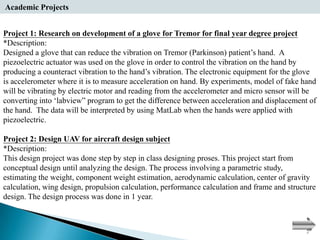 Academic Projects


Project 1: Research on development of a glove for Tremor for final year degree project
*Description:
Designed a glove that can reduce the vibration on Tremor (Parkinson) patient’s hand. A
piezoelectric actuator was used on the glove in order to control the vibration on the hand by
producing a counteract vibration to the hand’s vibration. The electronic equipment for the glove
is accelerometer where it is to measure acceleration on hand. By experiments, model of fake hand
will be vibrating by electric motor and reading from the accelerometer and micro sensor will be
converting into ‘labview” program to get the difference between acceleration and displacement of
the hand. The data will be interpreted by using MatLab when the hands were applied with
piezoelectric.

Project 2: Design UAV for aircraft design subject
*Description:
This design project was done step by step in class designing proses. This project start from
conceptual design until analyzing the design. The process involving a parametric study,
estimating the weight, component weight estimation, aerodynamic calculation, center of gravity
calculation, wing design, propulsion calculation, performance calculation and frame and structure
design. The design process was done in 1 year.
 