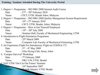 Training / Seminar Attended During The University Period
TRAINING / SEMINARS ATTENDED DURING THE UNIVERSITY PERIOD:

1. Degree++ Programme – ISO 9001:2008 Internal Audit Course
     Date            : 27th – 28th February 2010
     Vanue          : CICT, UTM, Skudai Johor, Malaysia
2. Degree++ Programme – ISO 9001:2008 Quality Management System Requirement
     Date            : 16th -17th January 2010
     Vanue           : CICT, UTM, Skudai, Johor, Malaysia
3. Degree++ Programme – How to Get Yourself Employed
     Date            : 19th – 20th July 2008
     Vanue           : Seminar Hall, Faculty of Mechanical Engineering, UTM
4. Introduction to Flight Simulation Programme
     Date            : 25th March 2009
     Vanue           : Computer Lab, Faculty of Mechanical Enineering, UTM
5. Air Experience Flight For Introductory Flight on CESSNA 172
     Date            : 3rd – 4th May 2009
     Vanue           : Elite Flying Club, Senai, Johor
6. ‘Campus Survival’ Workshop
     Date            : 7th February 2009
     Vanue           : DK1 L50, UTM, Skudai
7. SAE UTM ‘Our Car Our Future’ Seminar
     Date            : 16th September 2007
     Vanue           : Rumah Alumni, UTM, Skudai
 