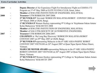 Extra Curricular Activities

2009     -          Deputy Director of Air Experience Flight For Introductory Flight on CESSNA 172
                    Program on 3rd-4th May 2009 at ELITE FLYING CLUB, Senai, Johor.
         -          Member of IEM (THE INSTITUTION OF ENGINEERS, MALAYSIA)
2008     -          Treasurer UTM ROBOCON 2007/2008.
         -          2nd RUNNER-UP ‘Govinda’ ROBOCON MALAYSIA ROBOT CONTEST 2008 on
                    30th March 2008 at UKM, Bangi.
         -          1st RUNNER-UP Women Hockey representing 9th College in ‘Kejohanan Sukan Antara
                    Kolej Mahasiswa’ SUKAM XVI 2008
         -          Member of IEM (THE INSTITUTION OF ENGINEERS, MALAYSIA)
         -          Member of SAE-UTM (SOCIETY OF AUTOMOTIVE ENGINEERS)
2007     -          Treasurer UTM ROBOCON 2006/2007.
         -          CHAMPION in ‘Ha Long Bay Discovery’ ROBOCON MALAYSIA ROBOT
                    CONTEST 2007 on 29th May 2007 at UKM, Bangi.
         -          2nd RUNNER-UP representing Malaysia in the 6th ABU ASIA-PASIFIC ROBOT
                    CONTEST 2007 VIETNAM on 26th August 2007 at Quan Ngua Sports Palace Hanoi,
                    Vietnam.
         -          MABUCHI MOTOR AWARD representing Malaysia in the 6th ABU ASIA-PASIFIC
                    ROBOT CONTEST 2007 VIETNAM on 26th August 2007 at Quan Ngua Sports Palace
                    Hanoi, Vietnam.
         -          2nd RUNNER-UP Women Hockey representing 9th College in ‘Kejohanan Sukan Antara
                    Kolej Mahasiswa’ SUKAM XV 2007
 