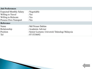 Job Preferences
Expected Monthly Salary   : Negotiable
Willing to Travel         : Yes
Willing to Relocate       : Yes
Possess Own Transport     : Yes
Reference
Name                      : Md Nizam Dahlan
Relationship              : Academic Adviser
Position                  : Senior Lecturer, Universiti Teknologi Malaysia
Tel                       : 07-5534692
 