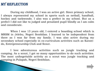My Reflection

        During my childhood, I was an active girl. Since primary school,
I always represented my school in sports such as netball, handball,
hockey and taekwondo. I also was a prefect in my school. But as a
prefect I did not like to judged and penalized pupil blindly as I am calm
and considerate.

       When I was 13 years old, I entered a boarding school which is
MRSM in Jelebu, Negeri Sembilan. I learned to be independent from
there as I was far from my family. I was also active during my
secondary school especially in co-curriculum activities such as Karate-
do, Entrepreneurship Club and Scout.

      I love adventurous activities such as jungle tracking and
camping. As a scout, I got so many opportunities to do such activities.
The most unforgettable activity as a scout was jungle tracking and
camping in Pulapah, Negeri Sembilan.
 