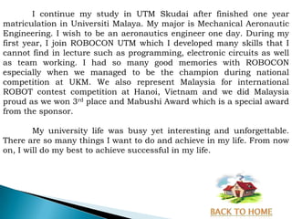 I continue my study in UTM Skudai after finished one year
matriculation in Universiti Malaya. My major is Mechanical Aeronautic
Engineering. I wish to be an aeronautics engineer one day. During my
first year, I join ROBOCON UTM which I developed many skills that I
cannot find in lecture such as programming, electronic circuits as well
as team working. I had so many good memories with ROBOCON
especially when we managed to be the champion during national
competition at UKM. We also represent Malaysia for international
ROBOT contest competition at Hanoi, Vietnam and we did Malaysia
proud as we won 3rd place and Mabushi Award which is a special award
from the sponsor.

        My university life was busy yet interesting and unforgettable.
There are so many things I want to do and achieve in my life. From now
on, I will do my best to achieve successful in my life.
 
