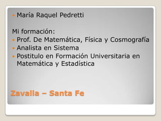 Zavalla – Santa FeMaría Raquel PedrettiMi formación:Prof. De Matemática, Física y CosmografíaAnalista en SistemaPostitulo en Formación Universitaria en Matemática y Estadística