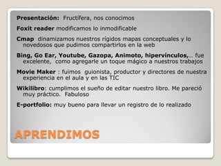 Presentación:  Fructífera, nos conocimosFoxit reader modificamos lo inmodificableCmap  dinamizamos nuestros rígidos mapas conceptuales y lo novedosos que pudimos compartirlos en la webBing, GoEar, Youtube, Gazopa, Animoto, hipervínculos,… fue excelente,  como agregarle un toque mágico a nuestros trabajosMovieMaker : fuimos  guionista, productor y directores de nuestra experiencia en el aula y en las TICWikilibro: cumplimos el sueño de editar nuestro libro. Me pareció muy práctico.  FabulosoE-portfolio: muy bueno para llevar un registro de lo realizadoAPRENDIMOS 