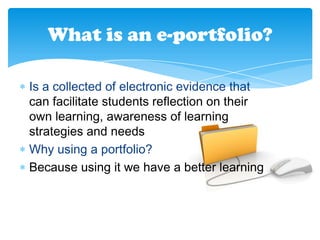 What is an e-portfolio?
Is a collected of electronic evidence that
can facilitate students reflection on their
own learning, awareness of learning
strategies and needs
Why using a portfolio?
Because using it we have a better learning