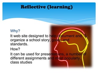 Reflective (learning)
Why?
It web site designed to help document and
organize a school story, goals, and
standards.
How?
It can be used for presentations, a number of
different assignments and most popularly,
class studies