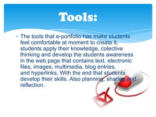 Tools:
The tools that e-portfolio has make students
feel comfortable at moment to create it,
students apply their knowledge, colective
thinking and develop the students awareness
in the web page that contains text, electronic
files, images, multimedia, blog entries,
and hyperlinks, With the end that students
develop their skills. Also planning, sharing and
reflection.