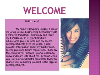 Hello there!
My name is Deyanira Rangel, a senior
majoring in Civil Engineering Technology with
a minor in Industrial Technology and this is
my E-Portfolio. In it, you’ll find my
educational goals, resume and my recent
accomplishments over the years. It also
provides information about my background,
career goals and future aspirations. I hope by
the end of my E-Portfolio, you’ve gotten to
know and learn lots about me. Because when
you live in a world that’s constantly trying to
change you, remaining yourself is the biggest
accomplishment.

 