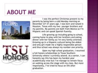 I was the perfect Christmas present to my
parents by being born a cold Monday morning on
December 23rd 21 years ago. I was born and raised in
Houston, Texas with my two younger brothers and
my parents. My parents are both from Mexico so I’m
Hispanic and can speak Spanish fluently.
Life growing up including going to school,
coming home to play with her brothers and eating
dinner with her family as I’m very family oriented.
Growing up in a Hispanic cultural being the oldest
and only girl made me a highly responsible person
and thus school was always my number one priority.
Upon my high school graduation, I received
a full honors scholarships to Texas Southern
University where I currently attend. As a senior, I can
honestly say this has been my hardest year
academically wise but I’ve manage to remain focus
on walking across the stage with my class. But more
importantly, I’ve tried to focus on life after
graduation.

 