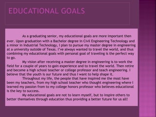As a graduating senior, my educational goals are more important then
ever. Upon graduation with a Bachelor degree in Civil Engineering Technology and
a minor in Industrial Technology, I plan to pursue my master degree in engineering
at a university outside of Texas. I’ve always wanted to travel the world, and thus
combining my educational goals with personal goal of traveling is the perfect way
to go.
My vision after receiving a master degree in engineering is to work the
field for a couple of years to gain experience and to travel the world. Then retire
and become a high school teacher or college professor and teach engineering. I
believe that the youth is our future and thus I want to help shape it.
Throughout my life, the people that have inspired me the most have
been my teachers, from my high school teacher who thought engineering where I
learned my passion from to my college honors professor who believes educational
is the key to success.
My educational goals are not to learn myself, but to inspire others to
better themselves through education thus providing a better future for us all!

 