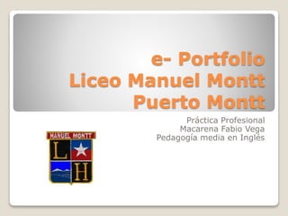 e- Portfolio 
Liceo Manuel Montt 
Puerto Montt 
Práctica Profesional 
Macarena Fabio Vega 
Pedagogía media en Inglés 
