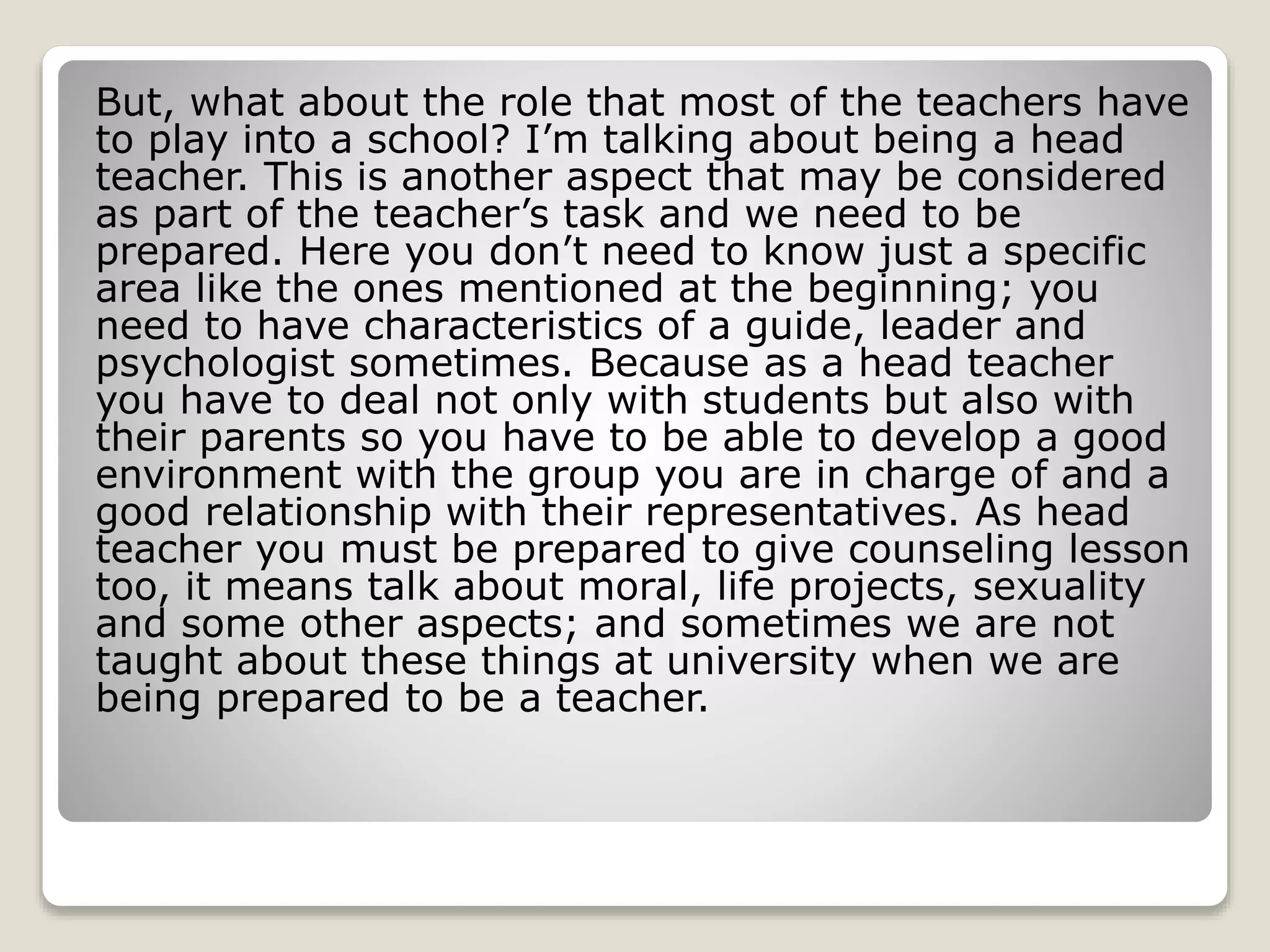 But, what about the role that most of the teachers have 
to play into a school? I’m talking about being a head 
teacher. This is another aspect that may be considered 
as part of the teacher’s task and we need to be 
prepared. Here you don’t need to know just a specific 
area like the ones mentioned at the beginning; you 
need to have characteristics of a guide, leader and 
psychologist sometimes. Because as a head teacher 
you have to deal not only with students but also with 
their parents so you have to be able to develop a good 
environment with the group you are in charge of and a 
good relationship with their representatives. As head 
teacher you must be prepared to give counseling lesson 
too, it means talk about moral, life projects, sexuality 
and some other aspects; and sometimes we are not 
taught about these things at university when we are 
being prepared to be a teacher. 
 
