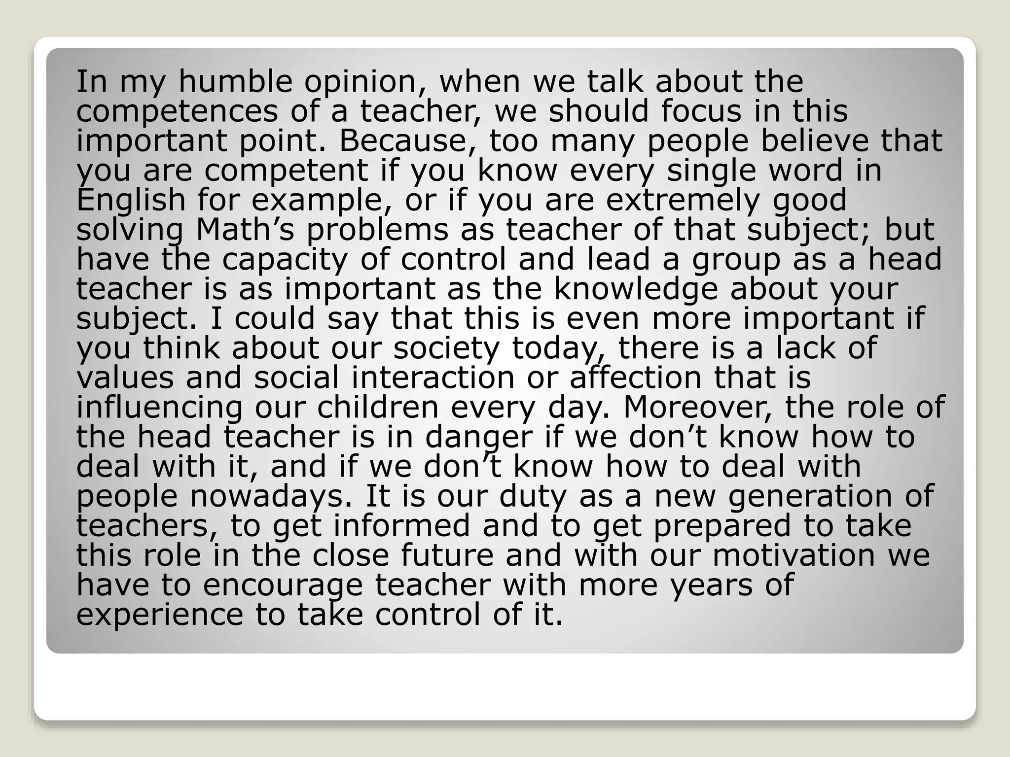 In my humble opinion, when we talk about the 
competences of a teacher, we should focus in this 
important point. Because, too many people believe that 
you are competent if you know every single word in 
English for example, or if you are extremely good 
solving Math’s problems as teacher of that subject; but 
have the capacity of control and lead a group as a head 
teacher is as important as the knowledge about your 
subject. I could say that this is even more important if 
you think about our society today, there is a lack of 
values and social interaction or affection that is 
influencing our children every day. Moreover, the role of 
the head teacher is in danger if we don’t know how to 
deal with it, and if we don’t know how to deal with 
people nowadays. It is our duty as a new generation of 
teachers, to get informed and to get prepared to take 
this role in the close future and with our motivation we 
have to encourage teacher with more years of 
experience to take control of it. 
