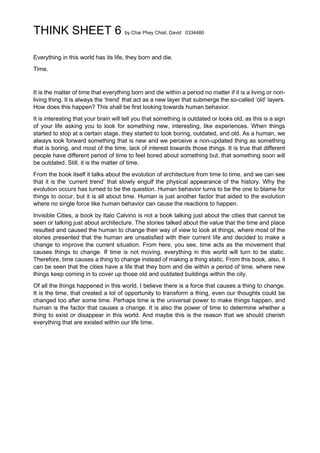 THINK SHEET 6 by Chai Phey Chiat, David 0334480
Everything in this world has its life, they born and die.
Time.
It is the matter of time that everything born and die within a period no matter if it is a living or non-
living thing. It is always the ‘trend’ that act as a new layer that submerge the so-called ‘old’ layers.
How does this happen? This shall be first looking towards human behavior.
It is interesting that your brain will tell you that something is outdated or looks old, as this is a sign
of your life asking you to look for something new, interesting, like experiences. When things
started to stop at a certain stage, they started to look boring, outdated, and old. As a human, we
always look forward something that is new and we perceive a non-updated thing as something
that is boring, and most of the time, lack of interest towards those things. It is true that different
people have different period of time to feel bored about something but, that something soon will
be outdated. Still, it is the matter of time.
From the book itself it talks about the evolution of architecture from time to time, and we can see
that it is the ‘current trend’ that slowly engulf the physical appearance of the history. Why the
evolution occurs has turned to be the question. Human behavior turns to be the one to blame for
things to occur, but it is all about time. Human is just another factor that aided to the evolution
where no single force like human behavior can cause the reactions to happen.
Invisible Cities, a book by Italo Calvino is not a book talking just about the cities that cannot be
seen or talking just about architecture. The stories talked about the value that the time and place
resulted and caused the human to change their way of view to look at things, where most of the
stories presented that the human are unsatisfied with their current life and decided to make a
change to improve the current situation. From here, you see, time acts as the movement that
causes things to change. If time is not moving, everything in this world will turn to be static.
Therefore, time causes a thing to change instead of making a thing static. From this book, also, it
can be seen that the cities have a life that they born and die within a period of time, where new
things keep coming in to cover up those old and outdated buildings within the city.
Of all the things happened in this world, I believe there is a force that causes a thing to change.
It is the time, that created a lot of opportunity to transform a thing, even our thoughts could be
changed too after some time. Perhaps time is the universal power to make things happen, and
human is the factor that causes a change. It is also the power of time to determine whether a
thing to exist or disappear in this world. And maybe this is the reason that we should cherish
everything that are existed within our life time.
 