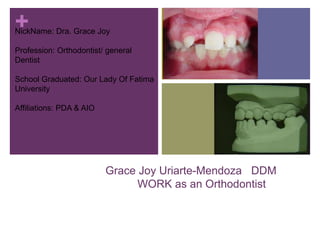 +
Grace Joy Uriarte-Mendoza DDM
WORK as an Orthodontist
NickName: Dra. Grace Joy
Profession: Orthodontist/ general
Dentist
School Graduated: Our Lady Of Fatima
University
Affiliations: PDA & AIO
 