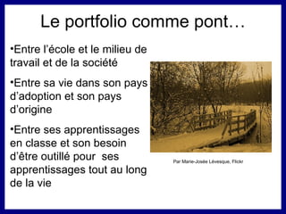 Le portfolio comme pont… Entre l’école et le milieu de travail et de la société Entre sa vie dans son pays d’adoption et son pays d’origine Entre ses apprentissages en classe et son besoin d’ être outillé  pour  ses apprentissages tout au long de la vie Par Marie-Josée Lévesque, Flickr 