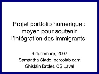 Projet portfolio numérique : moyen pour soutenir l’intégration des immigrants  6 décembre, 2007 Samantha Slade, percolab.com Ghislain Drolet, CS Laval 