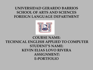 UNIVERSIDAD GERARDO BARRIOS
SCHOOL OF ARTS AND SCIENCES
FOREIGN LANGUAGE DEPARTMENT

COURSE NAME:
TECHNICAL ENGLISH APPLIED TO COMPUTER
STUDENT’S NAME:
KEVIN ELIAS LOVO RIVERA
ASSIGNMENT:
E-PORTFOLIO

 