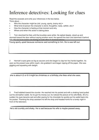 Inference detectives: Looking for clues
Read the excerpts and write your inferences in the box below.
Think about . . .
•     Who the character might be (old, young, sporty, brainy etc) •
•     What kind of person the character is (kind, thoughtful, nasty, selfish, etc) •
•     How the character is feeling at that moment and why
•     Where and when this action is taking place
•
1     Tom clenched his fists until the knuckles were white. He sighed deeply, stood up and
stormed toward the door without saying another word. He opened the door and slammed it behind
him. His ten team mates sat staring at each other in stunned silence.
Young sporty upset because someone said something to him. He is was left out.




2     Hannah’s eyes grew as big as saucers and she began to clap her tiny hands together. As
soon as the present was within reach, she grabbed it and began ripping off the paper. She was
giggling and squealing with delight.




she is about 4,5 or 6 it might be christmas or a birthday she likes what she sees.




3     Fred hobbled toward the counter. He reached into his pocket and with a shaking hand pulled
out his old leather wallet. As he got his money out, he noticed the picture of his wife Molly. All of a
sudden his eyes became sad and after paying for his chocolate he quickly put his wallet back into
his pocket. Thanking the shop assistant he left the shop and headed home for a lonely night in
front of the television.


He’s old crumbly and shaky. He is sad because his wife is maybe passed away.
 