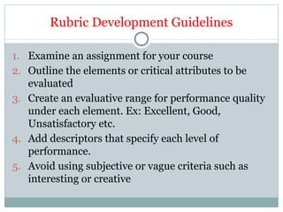 Rubric Development Guidelines
1. Examine an assignment for your course
2. Outline the elements or critical attributes to be
evaluated
3. Create an evaluative range for performance quality
under each element. Ex: Excellent, Good,
Unsatisfactory etc.
4. Add descriptors that specify each level of
performance.
5. Avoid using subjective or vague criteria such as
interesting or creative
 