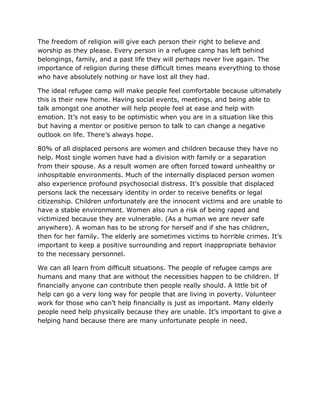 The freedom of religion will give each person their right to believe and
worship as they please. Every person in a refugee camp has left behind
belongings, family, and a past life they will perhaps never live again. The
importance of religion during these difficult times means everything to those
who have absolutely nothing or have lost all they had.
The ideal refugee camp will make people feel comfortable because ultimately
this is their new home. Having social events, meetings, and being able to
talk amongst one another will help people feel at ease and help with
emotion. It’s not easy to be optimistic when you are in a situation like this
but having a mentor or positive person to talk to can change a negative
outlook on life. There’s always hope.
80% of all displaced persons are women and children because they have no
help. Most single women have had a division with family or a separation
from their spouse. As a result women are often forced toward unhealthy or
inhospitable environments. Much of the internally displaced person women
also experience profound psychosocial distress. It’s possible that displaced
persons lack the necessary identity in order to receive benefits or legal
citizenship. Children unfortunately are the innocent victims and are unable to
have a stable environment. Women also run a risk of being raped and
victimized because they are vulnerable. (As a human we are never safe
anywhere). A woman has to be strong for herself and if she has children,
then for her family. The elderly are sometimes victims to horrible crimes. It’s
important to keep a positive surrounding and report inappropriate behavior
to the necessary personnel.
We can all learn from difficult situations. The people of refugee camps are
humans and many that are without the necessities happen to be children. If
financially anyone can contribute then people really should. A little bit of
help can go a very long way for people that are living in poverty. Volunteer
work for those who can’t help financially is just as important. Many elderly
people need help physically because they are unable. It’s important to give a
helping hand because there are many unfortunate people in need.
 