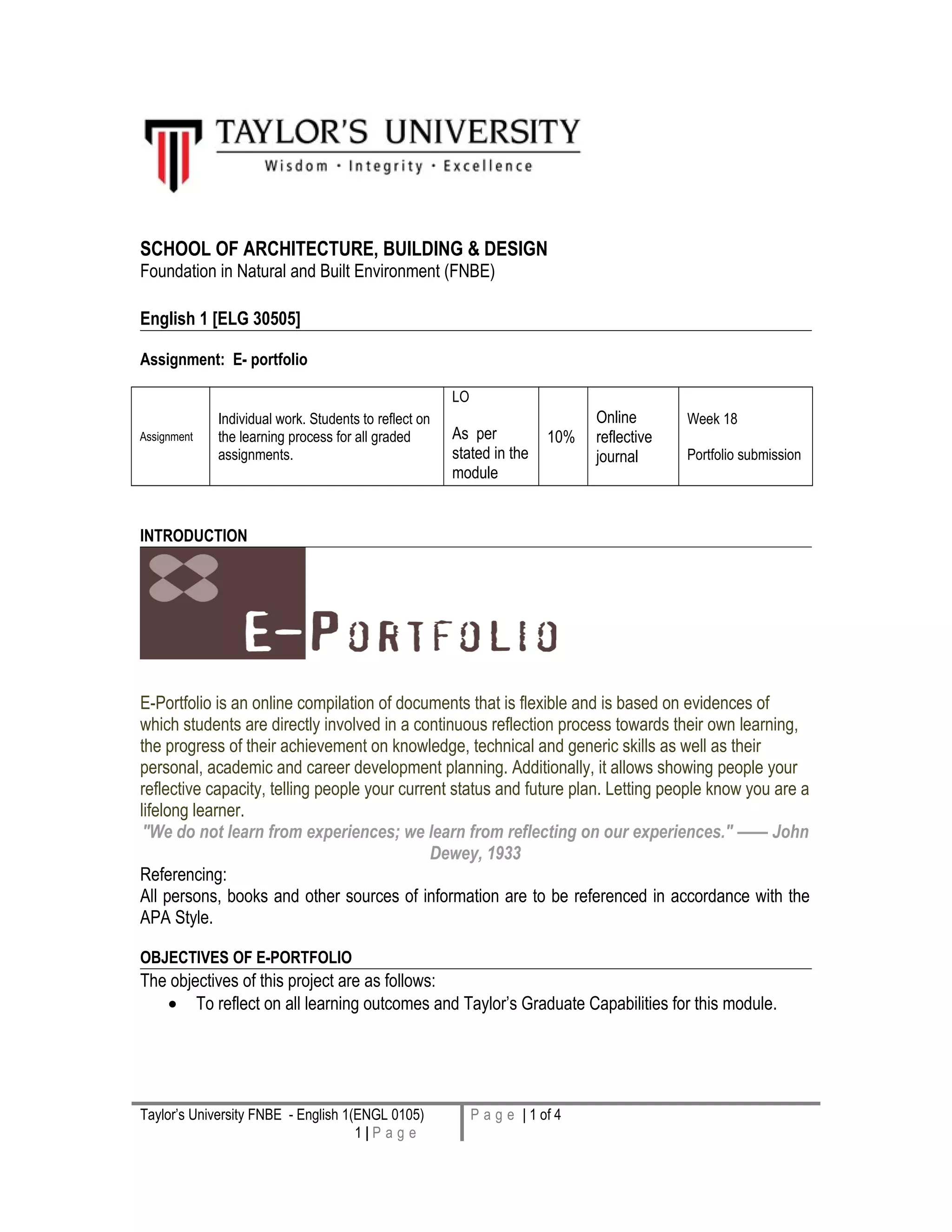 SCHOOL OF ARCHITECTURE, BUILDING & DESIGN
Foundation in Natural and Built Environment (FNBE)
English 1 [ELG 30505]
Assignment: E- portfolio
Assignment
Individual work. Students to reflect on
the learning process for all graded
assignments.
LO
As per
stated in the
module
10%
Online
reflective
journal
Week 18
Portfolio submission
INTRODUCTION
E-Portfolio is an online compilation of documents that is flexible and is based on evidences of
which students are directly involved in a continuous reflection process towards their own learning,
the progress of their achievement on knowledge, technical and generic skills as well as their
personal, academic and career development planning. Additionally, it allows showing people your
reflective capacity, telling people your current status and future plan. Letting people know you are a
lifelong learner.
"We do not learn from experiences; we learn from reflecting on our experiences." —— John
Dewey, 1933
Referencing:
All persons, books and other sources of information are to be referenced in accordance with the
APA Style.
OBJECTIVES OF E-PORTFOLIO
The objectives of this project are as follows:
• To reflect on all learning outcomes and Taylor’s Graduate Capabilities for this module.
Taylor’s University FNBE - English 1(ENGL 0105)
1 | P a g e
P a g e | 1 of 4
 