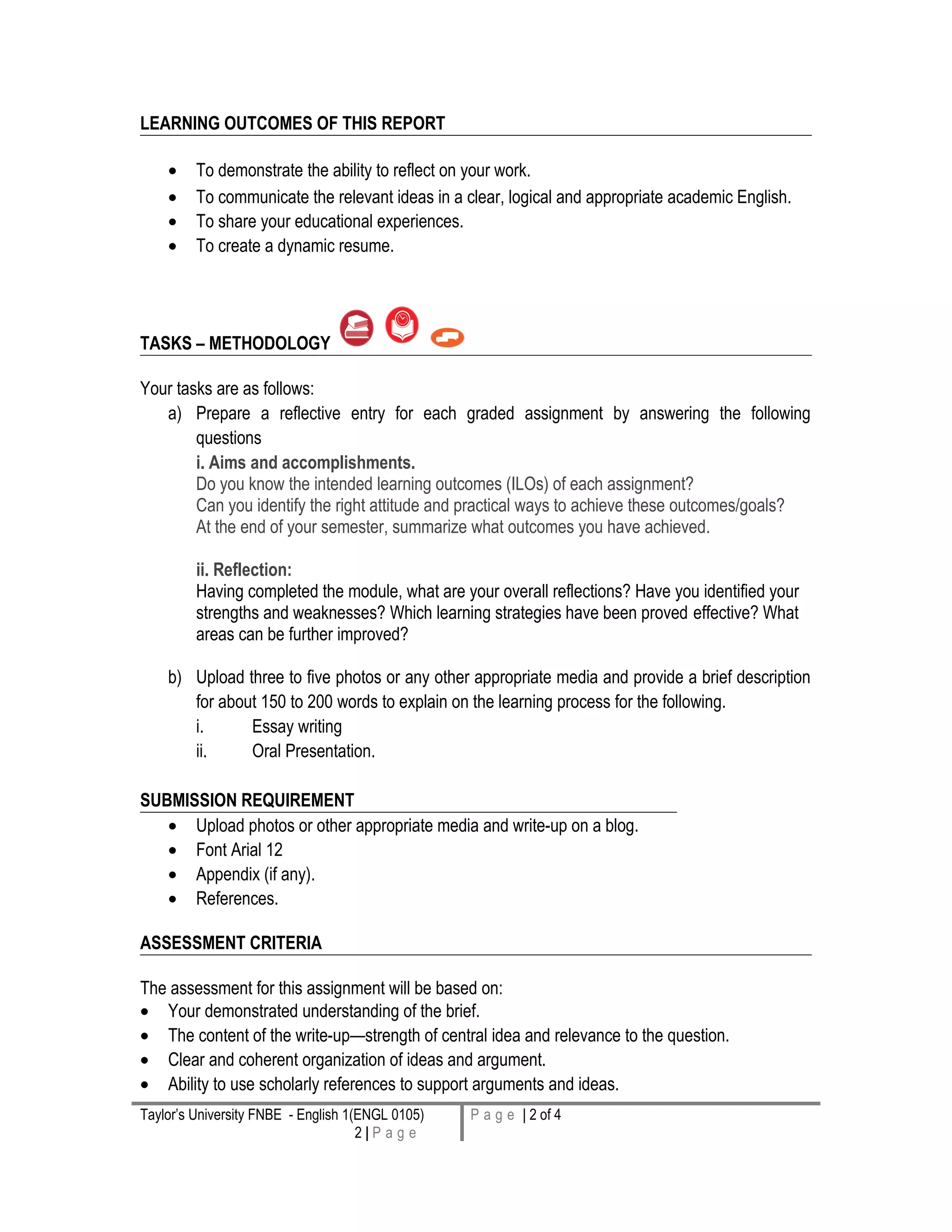LEARNING OUTCOMES OF THIS REPORT
• To demonstrate the ability to reflect on your work.
• To communicate the relevant ideas in a clear, logical and appropriate academic English.
• To share your educational experiences.
• To create a dynamic resume.
TASKS – METHODOLOGY
Your tasks are as follows:
a) Prepare a reflective entry for each graded assignment by answering the following
questions
i. Aims and accomplishments.
Do you know the intended learning outcomes (ILOs) of each assignment?
Can you identify the right attitude and practical ways to achieve these outcomes/goals?
At the end of your semester, summarize what outcomes you have achieved.
ii. Reflection:
Having completed the module, what are your overall reflections? Have you identified your
strengths and weaknesses? Which learning strategies have been proved effective? What
areas can be further improved?
b) Upload three to five photos or any other appropriate media and provide a brief description
for about 150 to 200 words to explain on the learning process for the following.
i. Essay writing
ii. Oral Presentation.
SUBMISSION REQUIREMENT
• Upload photos or other appropriate media and write-up on a blog.
• Font Arial 12
• Appendix (if any).
• References.
ASSESSMENT CRITERIA
The assessment for this assignment will be based on:
• Your demonstrated understanding of the brief.
• The content of the write-up—strength of central idea and relevance to the question.
• Clear and coherent organization of ideas and argument.
• Ability to use scholarly references to support arguments and ideas.
Taylor’s University FNBE - English 1(ENGL 0105)
2 | P a g e
P a g e | 2 of 4
 