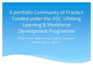 E-portfolio Community of Practice Funded under the JISC  Lifelong Learning & Workforce Development Programme Project officer: Sarah Chesney, Freelance Consultant Duration: Sep 10 – March 11 