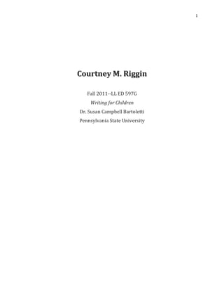 1




Courtney M. Riggin

   Fall 2011--LL ED 597G
    Writing for Children
Dr. Susan Campbell Bartoletti
Pennsylvania State University
 
