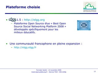 Plateforme choisie Elgg 1.5 :  http://elgg.org   Plateforme Open Source élue « Best Open Source Social Networking Platform 2008 » développée spécifiquement pour les milieux éducatifs. Une communauté francophone en pleine expansion : http://elgg.elgg.fr   