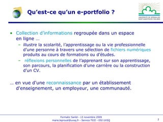Qu’est-ce qu’un e-portfolio ? Collection d’informations  regroupée dans un espace en ligne … illustre la scolarité, l’apprentissage ou la vie professionnelle d’une personne à travers une sélection de  fichiers numériques  produits au cours de formations ou d’études.  réflexions personnelles  de l’apprenant sur son apprentissage, son parcours, la planification d’une carrière ou la construction d’un CV. … en vue d'une  reconnaissance  par un établissement d'enseignement, un employeur, une communauté.  