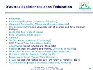 D’autres expériences dans l’éducation EduSpaces   Community @Brighton  ( University  of Brighton )  Claremont Conversation  ( Claremont  Graduate   University )  One  Community (Kingston University with St Georges and Royal Holloway College)  Leeds  Elgg  ( University  of Leeds )  Stoa  ( University  of São Paulo )  Commun-IT   TU Graz  ( Graz  University  of  Technology )  HTIC  ( Hawaii Tokai International  College )  Acta  Physica  (Social Netorking for Physicists)  Redgloo  (School of Systems Enginnering,  University  of Reading )  Les carnets de Paris Descartes  ( Université Paris Descartes )  Mon e-Portfolio, le réseau de l'UVSQ  ( UVSQ )  Beaversource  Social  ( Oregon State  University )  LTEver  (Educational Technology Lab - University of Florence - Italy)  VU  Communities  ( Victoria  University , Melbourne,  Australia )  