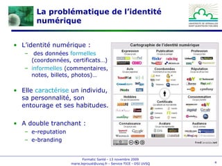 La problématique de l’identité numérique L’identité numérique : des données  formelles  (coordonnées, certificats…) informelles  (commentaires, notes, billets, photos)… Elle  caractérise  un individu, sa personnalité, son entourage et ses habitudes. A double tranchant : e-reputation e-branding 