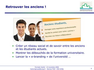 Retrouver les anciens ! Créer un réseau social et de savoir entre les anciens et les étudiants actuels. Montrer les débouchés de la formation universitaire. Lancer la « e-branding » de l’université … 