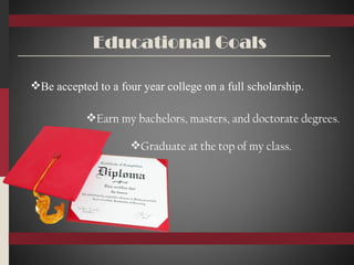 Educational Goals Be accepted to a four year college on a full scholarship. Earn my bachelors, masters, and doctorate degrees. Graduate at the top of my class. 