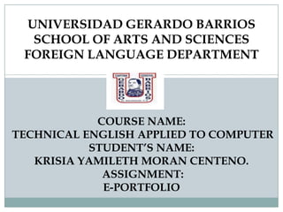 UNIVERSIDAD GERARDO BARRIOS
SCHOOL OF ARTS AND SCIENCES
FOREIGN LANGUAGE DEPARTMENT

COURSE NAME:
TECHNICAL ENGLISH APPLIED TO COMPUTER
STUDENT’S NAME:
KRISIA YAMILETH MORAN CENTENO.
ASSIGNMENT:
E-PORTFOLIO

 