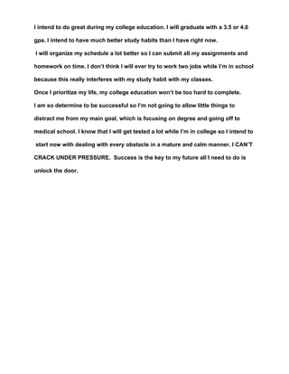 I intend to do great during my college education. I will graduate with a 3.5 or 4.0

gpa. I intend to have much better study habits than I have right now.

I will organize my schedule a lot better so I can submit all my assignments and

homework on time. I don’t think I will ever try to work two jobs while I’m in school

because this really interferes with my study habit with my classes.

Once I prioritize my life, my college education won’t be too hard to complete.

I am so determine to be successful so I’m not going to allow little things to

distract me from my main goal, which is focusing on degree and going off to

medical school. I know that I will get tested a lot while I’m in college so I intend to

start now with dealing with every obstacle in a mature and calm manner. I CAN’T

CRACK UNDER PRESSURE. Success is the key to my future all I need to do is

unlock the door.
 